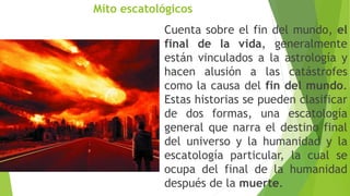 Mito escatológicos
Cuenta sobre el fin del mundo, el
final de la vida, generalmente
están vinculados a la astrología y
hacen alusión a las catástrofes
como la causa del fin del mundo.
Estas historias se pueden clasificar
de dos formas, una escatología
general que narra el destino final
del universo y la humanidad y la
escatología particular, la cual se
ocupa del final de la humanidad
después de la muerte.
 