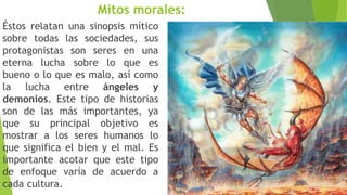 Mitos morales:
Éstos relatan una sinopsis mítico
sobre todas las sociedades, sus
protagonistas son seres en una
eterna lucha sobre lo que es
bueno o lo que es malo, así como
la lucha entre ángeles y
demonios. Este tipo de historias
son de las más importantes, ya
que su principal objetivo es
mostrar a los seres humanos lo
que significa el bien y el mal. Es
importante acotar que este tipo
de enfoque varía de acuerdo a
cada cultura.
 