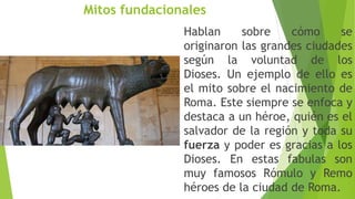 Mitos fundacionales
Hablan sobre cómo se
originaron las grandes ciudades
según la voluntad de los
Dioses. Un ejemplo de ello es
el mito sobre el nacimiento de
Roma. Este siempre se enfoca y
destaca a un héroe, quién es el
salvador de la región y toda su
fuerza y poder es gracias a los
Dioses. En estas fabulas son
muy famosos Rómulo y Remo
héroes de la ciudad de Roma.
 