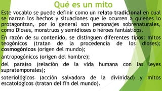 Qué es un mito
Este vocablo se puede definir como un relato tradicional en cual
se narran los hechos y situaciones que le ocurren a quienes lo
protagonizan, por lo general son personajes sobrenaturales,
como Dioses, monstruos y semidioses o héroes fantásticos.
En razón de su contenido, se distinguen diferentes tipos: mitos
teogónicos (tratan de la procedencia de los dioses);
cosmogónicos (origen del mundo);
antropogónicos (origen del hombre);
del paraíso (relación de la vida humana con las leyes
supratemporales);
soteriológicos (acción salvadora de la divinidad) y mitos
escatológicos (tratan del fin del mundo).
 