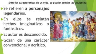 Entre las características de un mito, se pueden señalar las siguientes:
Se refieren a personajes
legendarios.
En ellos se relatan
hechos imaginativos o
fantásticos.
El autor es desconocido.
Gozan de una carácter
convencional y acrítico.
 