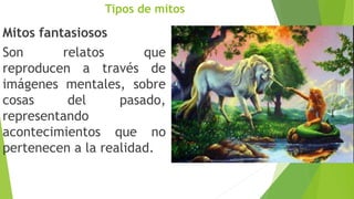 Tipos de mitos
Mitos fantasiosos
Son relatos que
reproducen a través de
imágenes mentales, sobre
cosas del pasado,
representando
acontecimientos que no
pertenecen a la realidad.
 