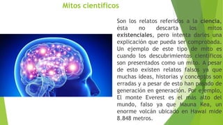 Mitos científicos
Son los relatos referidos a la ciencia,
ésta no descarta los mitos
existenciales, pero intenta darles una
explicación que pueda ser comprobada.
Un ejemplo de este tipo de mito es
cuando los descubrimientos científicos
son presentados como un mito. A pesar
de esto existen relatos falsos ya que
muchas ideas, historias y conceptos son
erradas y a pesar de esto han pasado de
generación en generación. Por ejemplo,
El monte Everest es el más alto del
mundo, falso ya que Mauna Kea, un
enorme volcán ubicado en Hawai mide
8.848 metros.
 