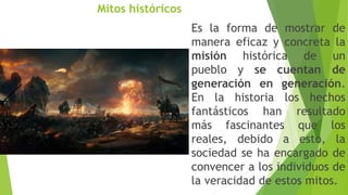 Mitos históricos
Es la forma de mostrar de
manera eficaz y concreta la
misión histórica de un
pueblo y se cuentan de
generación en generación.
En la historia los hechos
fantásticos han resultado
más fascinantes que los
reales, debido a esto, la
sociedad se ha encargado de
convencer a los individuos de
la veracidad de estos mitos.
 