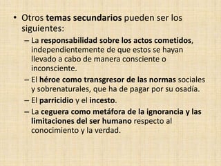 • Otros temas secundarios pueden ser los
siguientes:
– La responsabilidad sobre los actos cometidos,
independientemente de que estos se hayan
llevado a cabo de manera consciente o
inconsciente.
– El héroe como transgresor de las normas sociales
y sobrenaturales, que ha de pagar por su osadía.
– El parricidio y el incesto.
– La ceguera como metáfora de la ignorancia y las
limitaciones del ser humano respecto al
conocimiento y la verdad.
 
