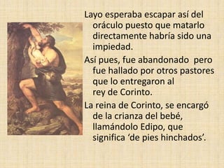 Layo esperaba escapar así del
oráculo puesto que matarlo
directamente habría sido una
impiedad.
Así pues, fue abandonado pero
fue hallado por otros pastores
que lo entregaron al
rey de Corinto.
La reina de Corinto, se encargó
de la crianza del bebé,
llamándolo Edipo, que
significa ‘de pies hinchados’.
 