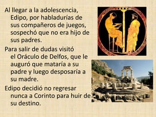 Al llegar a la adolescencia,
Edipo, por habladurías de
sus compañeros de juegos,
sospechó que no era hijo de
sus padres.
Para salir de dudas visitó
el Oráculo de Delfos, que le
auguró que mataría a su
padre y luego desposaría a
su madre.
Edipo decidió no regresar
nunca a Corinto para huir de
su destino.
 