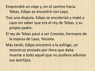 Emprendió un viaje y, en el camino hacia
Tebas, Edipo se encontró con Layo.
Tras una disputa, Edipo se encolerizó y mató a
Layo sin saber que era el rey de Tebas, y su
propio padre.
El rey de Tebas pasó a ser Creonte, hermano de
la esposa de Layo, Yocasta.
Más tarde, Edipo encontró a la esfinge, un
monstruo enviado por Hera que daba
muerte a todo aquel que no pudiera adivinar
sus acertijos.
 