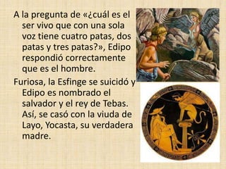 A la pregunta de «¿cuál es el
ser vivo que con una sola
voz tiene cuatro patas, dos
patas y tres patas?», Edipo
respondió correctamente
que es el hombre.
Furiosa, la Esfinge se suicidó y
Edipo es nombrado el
salvador y el rey de Tebas.
Así, se casó con la viuda de
Layo, Yocasta, su verdadera
madre.
 
