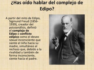 ¿Has oído hablar del complejo de
Edipo?
A partir del mito de Edipo,
Sigmund Freud (1856-
1939), creador del
psicoanálisis, definió
el complejo de
Edipo o conflicto
edípico como el deseo
sexual inconsciente que
siente el niño hacia su
madre, simultáneo al
rechazo que, debido a la
rivalidad y también de
forma inconsciente,
siente hacia el padre.
 