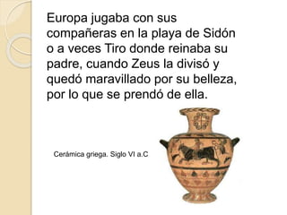 Europa jugaba con sus
compañeras en la playa de Sidón
o a veces Tiro donde reinaba su
padre, cuando Zeus la divisó y
quedó maravillado por su belleza,
por lo que se prendó de ella.
Cerámica griega. Siglo VI a.C
 