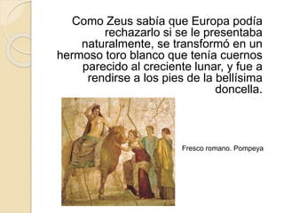 Como Zeus sabía que Europa podía
rechazarlo si se le presentaba
naturalmente, se transformó en un
hermoso toro blanco que tenía cuernos
parecido al creciente lunar, y fue a
rendirse a los pies de la bellísima
doncella.
Fresco romano. Pompeya
 