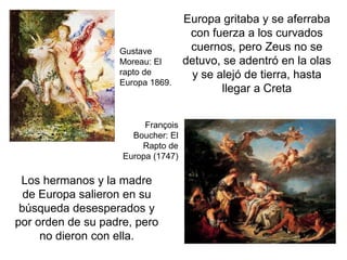 Gustave
Moreau: El
rapto de
Europa 1869.
François
Boucher: El
Rapto de
Europa (1747)
Europa gritaba y se aferraba
con fuerza a los curvados
cuernos, pero Zeus no se
detuvo, se adentró en la olas
y se alejó de tierra, hasta
llegar a Creta
Los hermanos y la madre
de Europa salieron en su
búsqueda desesperados y
por orden de su padre, pero
no dieron con ella.
 