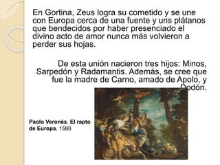 En Gortina, Zeus logra su cometido y se une
con Europa cerca de una fuente y uns plátanos
que bendecidos por haber presenciado el
divino acto de amor nunca más volvieron a
perder sus hojas.
De esta unión nacieron tres hijos: Minos,
Sarpedón y Radamantis. Además, se cree que
fue la madre de Carno, amado de Apolo, y
Dodón.
Paolo Veronés. El rapto
de Europa, 1580
 