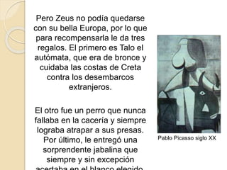 Pero Zeus no podía quedarse
con su bella Europa, por lo que
para recompensarla le da tres
regalos. El primero es Talo el
autómata, que era de bronce y
cuidaba las costas de Creta
contra los desembarcos
extranjeros.
El otro fue un perro que nunca
fallaba en la cacería y siempre
lograba atrapar a sus presas.
Por último, le entregó una
sorprendente jabalina que
siempre y sin excepción
Pablo Picasso siglo XX
 