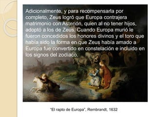 “El rapto de Europa”, Rembrandt, 1632
Adicionalmente, y para recompensarla por
completo, Zeus logró que Europa contrajera
matrimonio con Asterión, quien al no tener hijos,
adoptó a los de Zeus. Cuando Europa murió le
fueron concedidos los honores divinos y el toro que
había sido la forma en que Zeus había amado a
Europa fue convertido en constelación e incluido en
los signos del zodíaco.
 