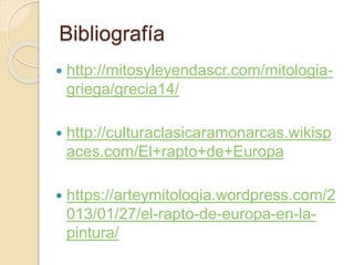 Bibliografía
 http://mitosyleyendascr.com/mitologia-
griega/grecia14/
 http://culturaclasicaramonarcas.wikisp
aces.com/El+rapto+de+Europa
 https://arteymitologia.wordpress.com/2
013/01/27/el-rapto-de-europa-en-la-
pintura/
 