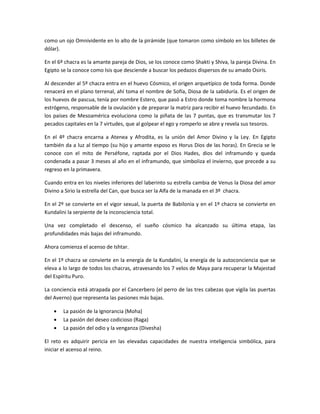 como un ojo Omnividente en lo alto de la pirámide (que tomaron como símbolo en los billetes de
dólar).

En el 6º chacra es la amante pareja de Dios, se los conoce como Shakti y Shiva, la pareja Divina. En
Egipto se la conoce como Isis que desciende a buscar los pedazos dispersos de su amado Osiris.

Al descender al 5º chacra entra en el huevo Cósmico, el origen arquetípico de toda forma. Donde
renacerá en el plano terrenal, ahí toma el nombre de Sofía, Diosa de la sabiduría. Es el origen de
los huevos de pascua, tenía por nombre Estero, que pasó a Estro donde toma nombre la hormona
estrógeno, responsable de la ovulación y de preparar la matriz para recibir el huevo fecundado. En
los países de Mesoamérica evoluciona como la piñata de las 7 puntas, que es transmutar los 7
pecados capitales en la 7 virtudes, que al golpear el ego y romperlo se abre y revela sus tesoros.

En el 4º chacra encarna a Atenea y Afrodita, es la unión del Amor Divino y la Ley. En Egipto
también da a luz al tiempo (su hijo y amante esposo es Horus Dios de las horas). En Grecia se le
conoce con el mito de Perséfone, raptada por el Dios Hades, dios del inframundo y queda
condenada a pasar 3 meses al año en el inframundo, que simboliza el invierno, que precede a su
regreso en la primavera.

Cuando entra en los niveles inferiores del laberinto su estrella cambia de Venus la Diosa del amor
Divino a Sirio la estrella del Can, que busca ser la Alfa de la manada en el 3º chacra.

En el 2º se convierte en el vigor sexual, la puerta de Babilonia y en el 1º chacra se convierte en
Kundalini la serpiente de la inconsciencia total.

Una vez completado el descenso, el sueño cósmico ha alcanzado su última etapa, las
profundidades más bajas del inframundo.

Ahora comienza el acenso de Ishtar.

En el 1º chacra se convierte en la energía de la Kundalini, la energía de la autoconciencia que se
eleva a lo largo de todos los chacras, atravesando los 7 velos de Maya para recuperar la Majestad
del Espíritu Puro.

La conciencia está atrapada por el Cancerbero (el perro de las tres cabezas que vigila las puertas
del Averno) que representa las pasiones más bajas.

        La pasión de la Ignorancia (Moha)
        La pasión del deseo codicioso (Raga)
        La pasión del odio y la venganza (Divesha)

El reto es adquirir pericia en las elevadas capacidades de nuestra inteligencia simbólica, para
iniciar el acenso al reino.
 