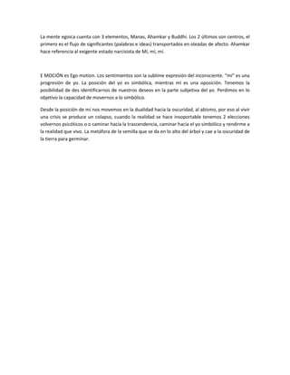 La mente egoica cuenta con 3 elementos, Manas, Ahamkar y Buddhi. Los 2 últimos son centros, el
primero es el flujo de significantes (palabras e ideas) transportados en oleadas de afecto. Ahamkar
hace referencia al exigente estado narcisista de Mí, mí, mí.



E MOCIÓN es Ego motion. Los sentimientos son la sublime expresión del inconsciente. “mi” es una
progresión de yo. La posición del yo es simbólica, mientras mí es una oposición. Tenemos la
posibilidad de des identificarnos de nuestros deseos en la parte subjetiva del yo. Perdimos en lo
objetivo la capacidad de movernos a lo simbólico.

Desde la posición de mí nos movemos en la dualidad hacia la oscuridad, al abismo, por eso al vivir
una crisis se produce un colapso, cuando la realidad se hace insoportable tenemos 2 elecciones
volvernos psicóticos o o caminar hacia la trascendencia, caminar hacia el yo simbólico y rendirme a
la realidad que vivo. La metáfora de la semilla que se da en lo alto del árbol y cae a la oscuridad de
la tierra para germinar.
 