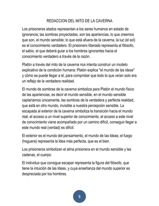 5
REDACCION DEL MITO DE LA CAVERNA
Los prisioneros atados representan a los seres humanos en estado de
ignorancia; las sombras proyectadas, son las apariencias, lo que creemos
que son, el mundo sensible; lo que está afuera de la caverna, la luz (el sol)
es el conocimiento verdadero. El prisionero liberado representa al filósofo,
el sabio, el que deberá guiar a los hombres ignorantes hacia el
conocimiento verdadero a través de la razón.
Platón a través del mito de la caverna nos intenta construir un modelo
explicativo de la condición humana: Platón explica "el mundo de las ideas"
y cómo se puede llegar a él, para comprobar que todo lo que veían solo era
un reflejo de la verdadera realidad.
El mundo de sombras de la caverna simboliza para Platón el mundo físico
de las apariencias, es decir el mundo sensible, en el mundo sensible
captaríamos únicamente, las sombras de la verdadera y perfecta realidad,
que está en otro mundo, invisible a nuestra percepción sensible. La
escapada al exterior de la caverna simboliza la transición hacia el mundo
real, el acceso a un nivel superior de conocimiento, el acceso a este nivel
de conocimiento viene acompañado por un camino difícil, conseguir llegar a
este mundo real (verdad) es difícil.
El exterior es el mundo del pensamiento, el mundo de las Ideas; el fuego
(hoguera) representa la Idea más perfecta, que es el bien.
Los prisioneros simbolizan el alma prisionera en el mundo sensible y las
cadenas, el cuerpo.
El individuo que consigue escapar representa la figura del filósofo, que
tiene la intuición de las Ideas, y cuya enseñanza del mundo superior es
despreciada por los hombres.
 