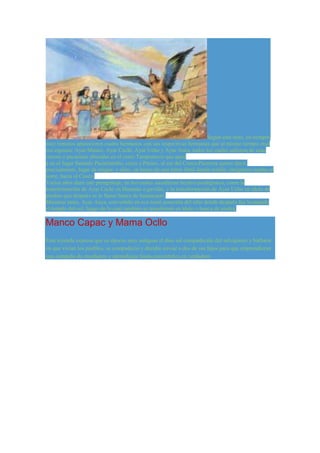Según este mito, en tiempos 
muy remotos aparecieron cuatro hermanos con sus respectivas hermanas que al mismo tiempo eran 
sus esposas: Ayar Manco, Ayar Cachi, Ayar Ucho y Ayar Auca, todos los cuales salieron de unas 
cuevas o pacarinas ubicadas en el cerro Tamputocco que qued 
a en el lugar llamado Pacaritambo, cerca a Paruro, al sur del Cusco.Pacarina quiere decir, 
precisamente, lugar de origen; y ellos, en busca de una tierra fértil donde residir, emigraron rumbo al 
norte, hacia el Cusco. 
Varios años duró este peregrinaje, en los cuales sucedieron hechos prodigiosos, como la 
transformación de Ayar Cachi en Huamán o gavilán, y la transformación de Ayar Ucho en ídolo de 
piedras que después se le llamó huaca de huanacauri. 
Mientras tanto, Ayar Auca, convertido en ave tomó posesión del sitio donde después fue levantado 
el templo del sol; luego de lo cual también se transformó en ídolo o huaca de piedra. 
Manco Capac y Mama Ocllo 
Esta leyenda expresa que en épocas muy antiguas el dios sol compadecido del salvajismo y barbarie 
en que vivían los pueblos, se compadeció y decidio enviar a dos de sus hijos para que emprendieran 
una campaña de enseñanza y aprendizaje hasta convertirlos en verdadero 
 