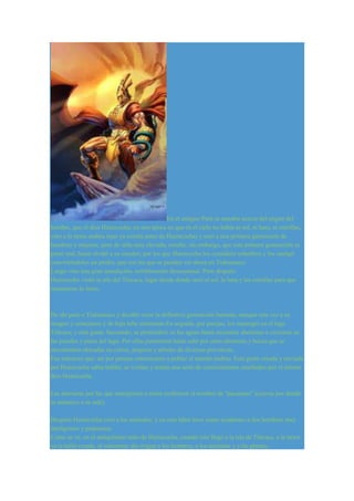 En el antiguo Perú se narraba acerca del origen del 
hombre, que el dios Huiracocha, en una época en que en el cielo no había ni sol, ni luna, ni estrellas, 
vino a la tierra andina (que ya existía antes de Huiracocha) y creó a una primera generación de 
hombres y mujeres, pero de talla muy elevada; resultó, sin embargo, que esta primera generación se 
portó mal, hasta olvidó a su creador, por los que Huiracocha los consideró soberbios y los castigó 
convirtiéndolos en piedra, que son las que se pueden ver ahora en Tiahuanaco. 
Luego vino una gran inundación, terriblemente descomunal. Pero después 
Huiracocha visitó la isla del Titicaca, lugar desde donde creó el sol, la luna y las estrellas para que 
iluminaran la tierra. 
De ahí pasó a Tiahuanaco y decidió crear la definitiva generación humana, aunque esta vez a su 
imagen y semejanza y de baja talla solamente.En seguida, por parejas, los sumergió en el lago 
Titicaca; y esta gente, buceando, se profundizó en las aguas hasta encontrar aberturas o cavernas en 
las paredes y pisos del lago. Por ellas penetraron hasta salir por otras aberturas y bocas que se 
encontraban ubicadas en cerros, puquios y árboles de diversas provincias. 
Fue entonces que, así por parejas comenzaron a poblar el mundo andino. Esta gente creada y enviada 
por Huiracocha sabía hablar, se vestían y tenían una serie de conocimientos enseñados por el mismo 
dios Huiracocha. 
Las aberturas por las que emergieron a tierra recibieron el nombre de "pacarinas" (cuevas por donde 
se amanece o se sale). 
Después Huiracocha creó a los animales; y en esta labor tuvo como ayudantes a dos hombres muy 
inteligentes y poderosos. 
Como se ve, en el antiquísimo mito de Huiracocha, cuando éste llegó a la isla de Titicaca, a la tierra 
ya la halló creada, el solamente dio origen a los hombres, a los animales y a las plantas. 
 