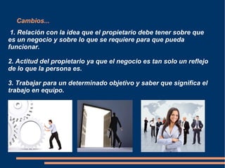 Cambios...
1. Relación con la idea que el propietario debe tener sobre que
es un negocio y sobre lo que se requiere para que pueda
funcionar.
2. Actitud del propietario ya que el negocio es tan solo un reflejo
de lo que la persona es.
3. Trabajar para un determinado objetivo y saber que significa el
trabajo en equipo.
 