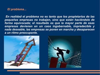 El problema...
En realidad el problema no es tanto que los propietarios de las
pequeñas empresas no trabajen, sino que están haciéndolo de
forma equivocada; el resultado es que la mayor parte de esas
empresas devienen en un caos ingobernable, impredecible y
nada deseable, las empresas se ponen en marcha y desaparecen
a un ritmo preocupante.
 