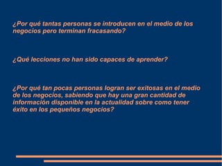¿Por qué tantas personas se introducen en el medio de los
negocios pero terminan fracasando?
¿Qué lecciones no han sido capaces de aprender?
¿Por qué tan pocas personas logran ser exitosas en el medio
de los negocios, sabiendo que hay una gran cantidad de
información disponible en la actualidad sobre como tener
éxito en los pequeños negocios?
 