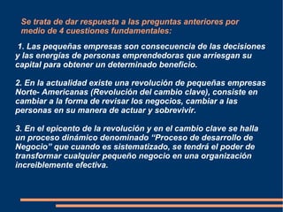 Se trata de dar respuesta a las preguntas anteriores por
medio de 4 cuestiones fundamentales:
1. Las pequeñas empresas son consecuencia de las decisiones
y las energías de personas emprendedoras que arriesgan su
capital para obtener un determinado beneficio.
2. En la actualidad existe una revolución de pequeñas empresas
Norte- Americanas (Revolución del cambio clave), consiste en
cambiar a la forma de revisar los negocios, cambiar a las
personas en su manera de actuar y sobrevivir.
3. En el epicento de la revolución y en el cambio clave se halla
un proceso dinámico denominado “Proceso de desarrollo de
Negocio” que cuando es sistematizado, se tendrá el poder de
transformar cualquier pequeño negocio en una organización
increiblemente efectiva.
 