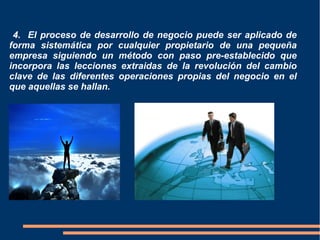 4. El proceso de desarrollo de negocio puede ser aplicado de
forma sistemática por cualquier propietario de una pequeña
empresa siguiendo un método con paso pre-establecido que
incorpora las lecciones extraidas de la revolución del cambio
clave de las diferentes operaciones propias del negocio en el
que aquellas se hallan.
 