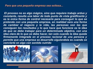 El proceso no es algo mágico, sino que requiere trabajo arduo y
constante, resulta una labor de todo punto de vista gratificante y
es la única forma de control necesario para conseguir lo que se
pretenda con una pequeña empresa, en realidad sera una forma
de cambiar el negocio y la vida, las personas son las que
consiguen los resultados y lo que hace que funcione es la idea
de que se debe trabajar para un determinado objetivo, con una
idea clara de lo que se debe hacer, tan solo cuando la idea queda
firmemente integrada en el proceso racional de una persona y
permite que una empresa se desarrolle siguiendola es cuando se
convierte en algo con sentido nutrido
Para que una pequeña empresa sea exitosa...
 