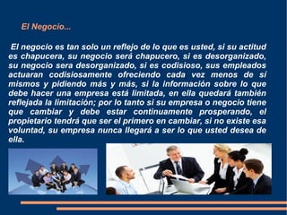 El Negocio...
El negocio es tan solo un reflejo de lo que es usted, si su actitud
es chapucera, su negocio será chapucero, si es desorganizado,
su negocio sera desorganizado, si es codisioso, sus empleados
actuaran codisiosamente ofreciendo cada vez menos de sí
mismos y pidiendo más y más, si la información sobre lo que
debe hacer una empresa está limitada, en ella quedará también
reflejada la limitación; por lo tanto si su empresa o negocio tiene
que cambiar y debe estar continuamente prosperando, el
propietario tendrá que ser el primero en cambiar, si no existe esa
voluntad, su empresa nunca llegará a ser lo que usted desea de
ella.
 