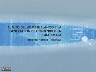 EL MITO DEL HOMBRE BLANCO Y LA  GENERACION DE CONTENIDOS EN GUATEMALA Stuardo Herrera – @S2RD2 
