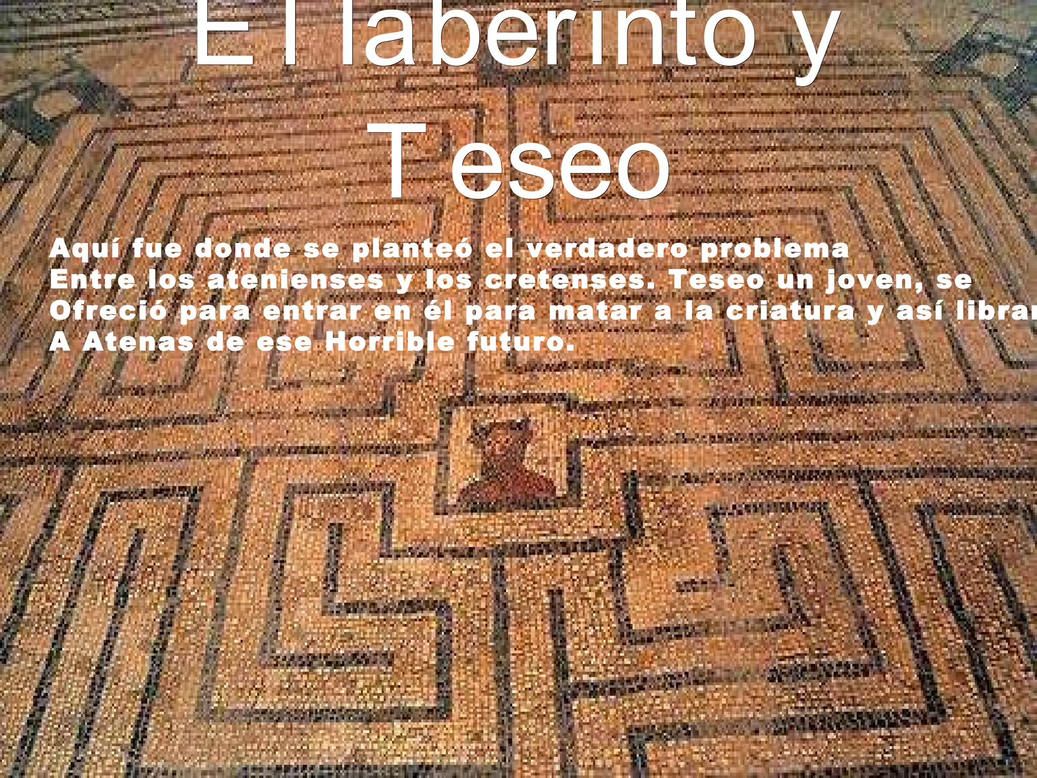 El laberinto y Teseo Aquí fue donde se planteó el verdadero problema Entre los atenienses y los cretenses. Teseo un joven, se Ofreció para entrar en él para matar a la criatura y así librar A Atenas de ese Horrible futuro.