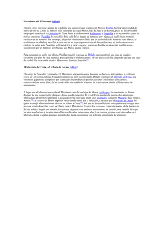 Nacimiento del Minotauro [editar]
Existen varias versiones acerca de la afrenta que ocasionó que la esposa de Minos, Pasífae, tuviera la necesidad de
unirse al toro de Creta. La versión más extendida dice que Minos, hijo de Zeus y de Europa, pidió al dios Poseidón
apoyo para suceder al rey Asterión de Creta frente a sus hermanos Radamantis y Sarpedón y ser reconocido como tal
por los cretenses. Poseidón lo escuchó e hizo salir de los mares un hermoso toro blanco, al cual Minos prometió
sacrificar en su nombre. Sin embargo, al quedar Minos maravillado por las cualidades del hermoso toro blanco, lo
ocultó entre su rebaño y sacrificó a otro toro en su lugar esperando que el dios del océano no se diera cuenta del
cambio. Al saber esto Poseidón, se llenó de ira, y para vengarse, inspiró en Pasífae un deseo tan insólito como
incontenible por el hermoso toro blanco que Minos guardó para sí.
Para consumar su unión con el toro, Pasífae requirió la ayuda de Dédalo, que construyó una vaca de madera
recubierta con piel de vaca auténtica para que ella se metiera dentro. El toro yació con ella, creyendo que era una vaca
de verdad. De esta unión nació el Minotauro, llamado Asterión.[3]
El laberinto de Creta y el tributo de Atenas [editar]
El castigo de Poseidón continuaba. El Minotauro sólo comía carne humana, es decir era antropófago y conforme
crecía se volvía más salvaje. Cuando la criatura se hizo incontrolable, Dédalo construyó el laberinto de Creta, una
estructura gigantesca compuesta por cantidades incontables de pasillos que iban en distintas direcciones,
entrecruzándose entre ellos, de los cuales sólo uno conducía al centro de la estructura, donde el Minotauro fue
abandonado.
A la par que el laberinto encerraba al Minotauro, uno de los hijos de Minos, Androgeo, fue asesinado en Atenas
después de una competición olímpica donde quedó campeón. El rey de Creta declaró la guerra a los atenienses.
Minos atacó el territorio ateniense y, ayudado por la peste que azotó a los asediados, conquistó Megara e hizo rendir a
Atenas.[4]
La victoria de Minos imponía varias condiciones por la rendición, y se dice que el oráculo de Delfos fue
quien aconsejó a los atenienses ofrecer un tributo a Creta.[5]
Así, una de las condiciones emergentes era entregar siete
jóvenes y siete doncellas como sacrificio para el Minotauro. Existen dos versiones conocidas acerca de la frecuencia
de este tributo. Según una historia, los catorce vírgenes eran enviados anualmente; en cambio, otra versión dice que
los siete muchachos y las siete doncellas eran llevados cada nueve años. Los catorce jóvenes eran internados en el
laberinto, donde vagaban perdidos durante días hasta encontrarse con la bestia, sirviéndole de alimento.
 