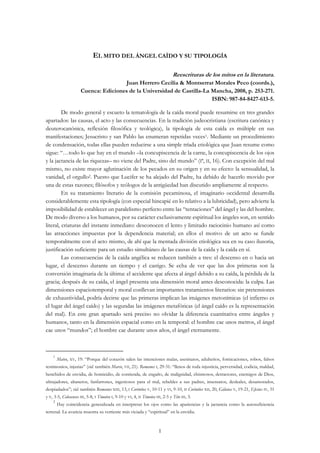 1
EL MITO DEL ÁNGEL CAÍDO Y SU TIPOLOGÍA
Reescrituras de los mitos en la literatura.
Juan Herrero Cecilia & Montserrat Morales Peco (coords.),
Cuenca: Ediciones de la Universidad de Castilla-La Mancha, 2008, p. 253-271.
ISBN: 987-84-8427-613-5.
De modo general y escueto la tematología de la caída moral puede resumirse en tres grandes
apartados: las causas, el acto y las consecuencias. En la tradición judeocristiana (escritura canónica y
deuterocanónica, reflexión filosófica y teológica), la tipología de esta caída es múltiple en sus
manifestaciones; Jesucristo y san Pablo las enumeran repetidas veces1. Mediante un procedimiento
de condensación, todas ellas pueden reducirse a una simple tríada etiológica que Juan resume como
sigue: “…todo lo que hay en el mundo –la concupiscencia de la carne, la concupiscencia de los ojos
y la jactancia de las riquezas– no viene del Padre, sino del mundo” (Iª, II, 16). Con excepción del mal
mismo, no existe mayor aglutinación de los pecados en su origen y en su efecto: la sensualidad, la
vanidad, el orgullo2. Puesto que Lucifer se ha alejado del Padre, ha debido de hacerlo movido por
una de estas razones; filósofos y teólogos de la antigüedad han discutido ampliamente al respecto.
En su tratamiento literario de la comisión pecaminosa, el imaginario occidental desarrolla
considerablemente esta tipología (con especial hincapié en lo relativo a la lubricidad), pero advierte la
imposibilidad de establecer un paralelismo perfecto entre las “tentaciones” del ángel y las del hombre.
De modo diverso a los humanos, por su carácter exclusivamente espiritual los ángeles son, en sentido
literal, criaturas del instante inmediato: desconocen el lento y limitado raciocinio humano así como
las atracciones impuestas por la dependencia material; en ellos el motivo de un acto se funde
temporalmente con el acto mismo, de ahí que la mentada división etiológica sea en su caso ilusoria,
justificación suficiente para un estudio simultáneo de las causas de la caída y la caída en sí.
Las consecuencias de la caída angélica se reducen también a tres: el descenso en o hacia un
lugar, el descenso durante un tiempo y el castigo. Se echa de ver que las dos primeras son la
conversión imaginaria de la última: el accidente que afecta al ángel debido a su caída, la pérdida de la
gracia; después de su caída, el ángel presenta una dimensión moral antes desconocida: la culpa. Las
dimensiones espaciotemporal y moral conllevan importantes tratamientos literarios: sin pretensiones
de exhaustividad, podría decirse que las primeras implican las imágenes metonímicas (el infierno es
el lugar del ángel caído) y las segundas las imágenes metafóricas (el ángel caído es la representación
del mal). En este gran apartado será preciso no olvidar la diferencia cuantitativa entre ángeles y
humanos, tanto en la dimensión espacial como en la temporal: el hombre cae unos metros, el ángel
cae unos “mundos”; el hombre cae durante unos años, el ángel eternamente.
1
Mateo, XV, 19: “Porque del corazón salen las intenciones malas, asesinatos, adulterios, fornicaciones, robos, falsos
testimonios, injurias” (vid. también Marco, VII, 21). Romanos I, 29-31: “llenos de toda injusticia, perversidad, codicia, maldad,
henchidos de envidia, de homicidio, de contienda, de engaño, de malignidad, chismosos, detractores, enemigos de Dios,
ultrajadores, altaneros, fanfarrones, ingeniosos para el mal, rebeldes a sus padres, insensatos, desleales, desamorados,
despiadados”; vid. también Romanos XIII, 13, I Corintios V, 10-11 y VI, 9-10, II Corintios XII, 20, Gálatas V, 19-21, Efesios IV, 31
y V, 3-5, Colosenses III, 5-8, I Timoteo I, 9-10 y VI, 4, II Timoteo III, 2-5 y Tito III, 3.
2
Hay coincidencia generalizada en interpretar los ojos como las apariencias y la jactancia como la autosuficiencia
terrenal. La avaricia muestra su vertiente más viciada y “espiritual” en la envidia.
 