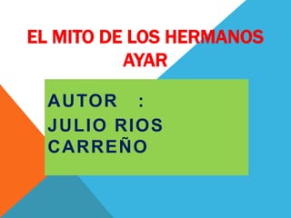 EL MITO DE LOS HERMANOS
          AYAR

  AUTOR :
  JULIO RIOS
  CARREÑO
 