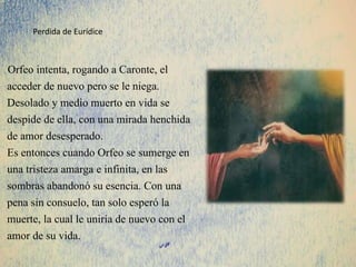 Orfeo intenta, rogando a Caronte, el
acceder de nuevo pero se le niega.
Desolado y medio muerto en vida se
despide de ella, con una mirada henchida
de amor desesperado.
Es entonces cuando Orfeo se sumerge en
una tristeza amarga e infinita, en las
sombras abandonó su esencia. Con una
pena sin consuelo, tan solo esperó la
muerte, la cual le uniría de nuevo con el
amor de su vida.
Perdida de Eurídice
 