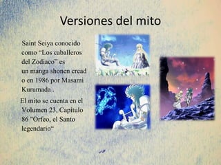 Versiones del mito
Saint Seiya conocido
como “Los caballeros
del Zodiaco” es
un manga shonen cread
o en 1986 por Masami
Kurumada .
El mito se cuenta en el
Volumen 23, Capítulo
86 "Orfeo, el Santo
legendario“
 