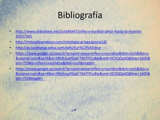 Bibliografía
• http://www.slideshare.net/JuVaMa47/orfeo-y-eurdice-amor-hasta-la-muerte-
10537345
• http://mitosyleyendascr.com/mitologia-griega/grecia18/
• http://es.saintseiya.wikia.com/wiki/Eur%C3%ADdice
• https://www.google.es/search?q=saint+seiya+orfeo+y+euridice&tbm=isch&tbo=u
&source=univ&sa=X&ei=I9KdUuaYGqjF7AbTlYCoBw&ved=0CDQQsAQ&biw=1600&
bih=755#q=orfeo+y+euridice&tbm=isch&imgdii=_
• https://www.google.es/search?q=saint+seiya+orfeo+y+euridice&tbm=isch&tbo=u
&source=univ&sa=X&ei=I9KdUuaYGqjF7AbTlYCoBw&ved=0CDQQsAQ&biw=1600&
bih=755#imgdii=_
 