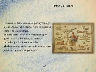Orfeo era un famoso músico, poeta y teólogo,
hijo de Apolo y de Calíope, musa de la poesía
épica y de la elocuencia.
El dulce sonido de su voz embelesaba por
igual a dioses y hombres, la naturaleza
sucumbía y a las fieras amansaba.
Muchas eran las ninfas que soñaban con yacer
junto a él, lo deseaban por esposo.
Orfeo y Eurídice
 