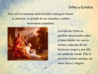 Pero sólo la hermosa ninfa Eurídice consiguió llamar
su atención, se prendó de sus encantos y ambos
terminaron casándose.
Los ojos de Orfeo se
posaban apasionados sobre
el paso tímido, las suaves
formas, cada uno de sus
hermosos rasgos y por ello
no cesaba de cantar. Ella le
devolvía tiernas miradas, un
amor único y mágico.
Orfeo y Eurídice
 