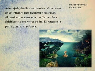Aconsejado, decide aventurarse en el descenso
de los infiernos para recuperar a su amada.
Al comienzo se encuentra con Caronte Para
dulcificarlo, canta y toca su lira. El barquero le
permite entrar en su barca.
Bajada de Orfeo al
inframundo.
 