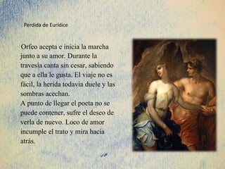 Orfeo acepta e inicia la marcha
junto a su amor. Durante la
travesía canta sin cesar, sabiendo
que a ella le gusta. El viaje no es
fácil, la herida todavía duele y las
sombras acechan.
A punto de llegar el poeta no se
puede contener, sufre el deseo de
verla de nuevo. Loco de amor
incumple el trato y mira hacia
atrás.
Perdida de Eurídice
 