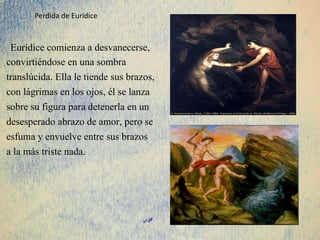 Eurídice comienza a desvanecerse,
convirtiéndose en una sombra
translúcida. Ella le tiende sus brazos,
con lágrimas en los ojos, él se lanza
sobre su figura para detenerla en un
desesperado abrazo de amor, pero se
esfuma y envuelve entre sus brazos
a la más triste nada.
Perdida de Eurídice
 