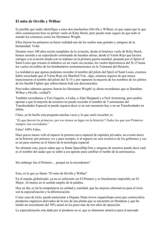 El mito de Orville y Wilbur

Es posible que nadie identifique a estos dos muchachos (Orville y Wilbur), ni que sepan que lo que
ellos construyeron hizo su primer vuelo en Kitty Hawk, pero puedo estar seguro de que todo el
mundo los cononoce como los Hermanos Wrigth.
Ellos fueron los primeros en hacer realidad uno de los sueños mas grandes y antiguos de la
humanidad: Volar.
Durante estos 100 años recién cumplidos de la aviación, desde el histórico vuelo de Kitty Hawk,
hemos asistido a un espectáculo continuado de hazañas aéreas, desde el Varón Rojo que hiciera
estragos a la aviación aliada con su triplano en la primera guerra mundial, pasando por el Spirit of
Saint Louis que cruzara el atlántico en un vuelo sin escalas, los vuelos hipersónicos del X-15 hasta
los vuelos invisibles de los bombarderos norteamericanos en la Tormenta del Desierto.
La realidad es que apenas podemos recordar el nombre del piloto del Spirit of Saint Louis, creemos
haber escuchado que el Varón Rojo era Manfred Von...algo, estamos seguros de que nunca
mencionaron el nombre del piloto del X-15 y por supuesto la mayoría de los nombres de los pilotos
de los Stealth Fighter que sobrevolaron Irak son desconocidos.
Pero todos sabemos quienes fueron los Hermanos Wrigth! (y ahora recordamos que se llamaban
Wilbur y Orville, verdad?)
También recordamos a Yuri Gagarin, a Laika, a Alan Sheppard y a Neil Armstrong, pero podría
apostar a que la mayoría de nosotros no puede recordar el nombre de 3 astronautas del
Transbordador Espacial ni puede siquiera decir si en este momento hay o no un Transbordador en
órbita.
Claro, ya he hecho esta pregunta muchas veces y lo que suelo escuchar es:
“Es que fueron los primeros, por eso tienen su lugar en la historia!! Todos los que son Primeros
siempre son recordados”
Falso! 100% Falso.
Hace pocos meses voló al espacio la primera nave espacial de capitales privados, un evento único
en la historia: por primera vez y para siempre, ir al espacio no será exclusivo de los gobiernos y eso
es un paso enorme en el futuro de la tecnología espacial.
No obstante esto, pocos saben que se llama SpaceShip One y ninguno de nosotros puede decir cual
es el nombre del audaz que se subió a ese aparato para cambiar el rumbo de la astronautica.


Sin embargo fue el Primero.... porqué no lo recordamos?


Esto, es lo que yo llamo “El mito de Orville y Wilbur”
En el mundo globalizado, ya no es suficiente ser El Primero y es literalmente imposible ser El
Mejor. Al menos en el sentido amplio de la palabra.
Hoy en día, es tal la competencia en calidad y cantidad, que las mejores alternativas para el éxito
son la especialización y la diferenciación.
Como caso de éxito, puedo mencionar a Organic Hope (www.organichope.com) que comercializa
productos orgánicos derivados de la raiz de una planta que se encuentra en Honduras y que ha
tenido un crecimiento del 50% anual en los poco más de tres años de operación.
La especialización esta dada por el producto en sí, que es altamente atractivo para el mercado
 