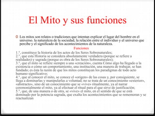 El Mito y sus funciones
0 Los mitos son relatos o tradiciones que intentan explicar el lugar del hombre en el
universo. la naturaleza de la sociedad, la relación entre el individuo y el universo que
percibe y el significado de los acontecimientos de la naturaleza.
Funciones
1.°, constituye la historia de los actos de los Seres Sobrenaturales;
2.°, que esta Historia se considera absolutamente verdadera (porque se refiere a
realidades) y sagrada (porque es obra de los Seres Sobrenaturales);
3.°, que el mito se refiere siempre a una «creación», cuenta Cómo algo ha llegado a la
existencia o cómo un comportamiento, una institución, una manera de trabajar, se han
fundado; es ésta la razón de que los mitos constituyan los paradigmas de todo acto
humano significativo;
4.°, que al conocer el mito, se conoce el «origen» de las cosas y, por consiguiente, se
llega a dominarlas y manipularlas a voluntad; no se trata de un conocimiento «exterior»,
«abstracto», sino de un conocimiento que se «vive» ritualmente, ya al narrar
ceremonialmente el mito, ya al efectuar el ritual para el que sirve de justificación;
5.°, que, de una manera o de otra, se «vive» el mito, en el sentido de que se está
dominado por la potencia sagrada, que exalta los acontecimientos que se rememoran y se
reactualizan
 