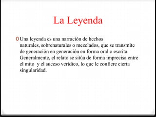 La Leyenda
0 Una leyenda es una narración de hechos
naturales, sobrenaturales o mezclados, que se transmite
de generación en generación en forma oral o escrita.
Generalmente, el relato se sitúa de forma imprecisa entre
el mito y el suceso verídico, lo que le confiere cierta
singularidad.
 