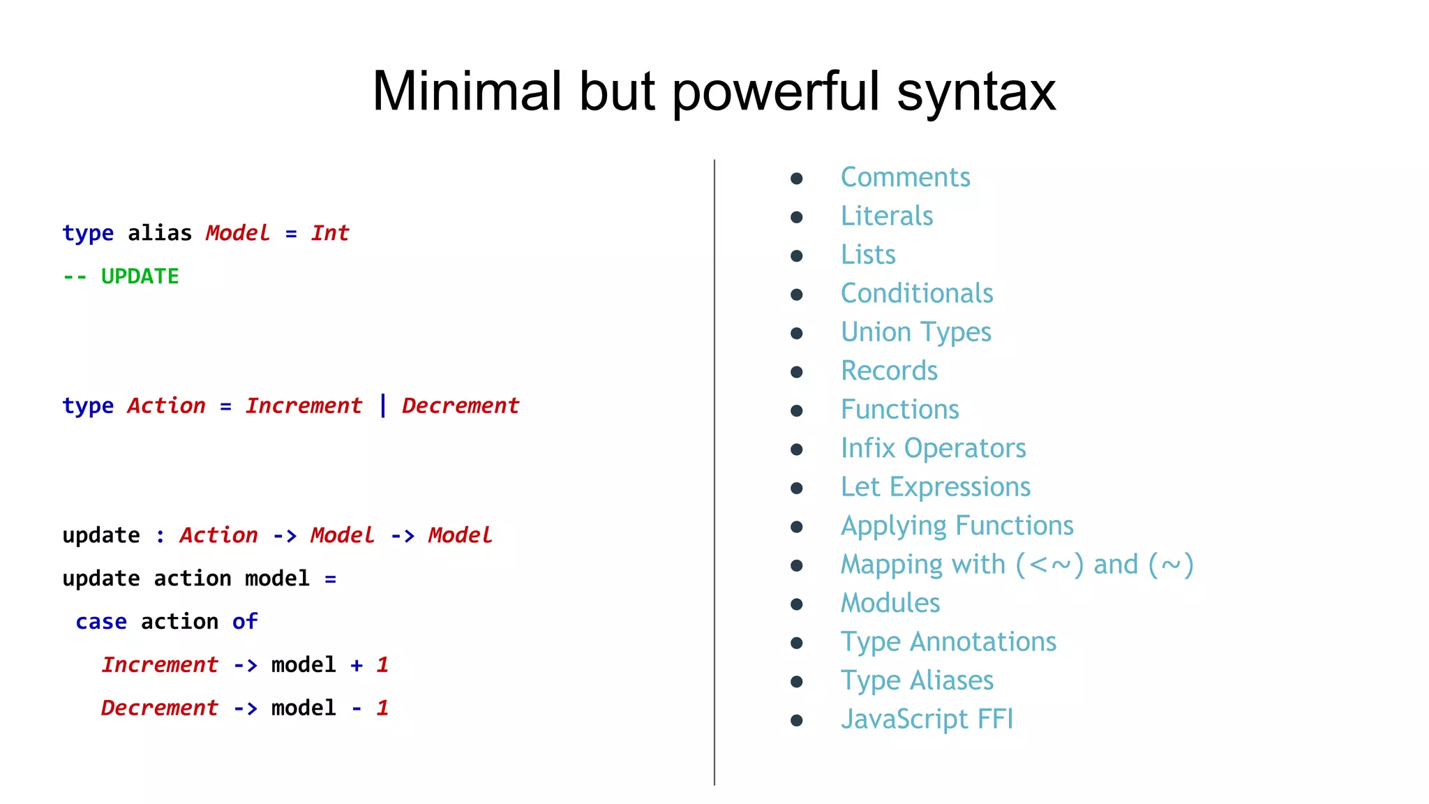 Minimal but powerful syntax
type alias Model = Int
-- UPDATE
type Action = Increment | Decrement
update : Action -> Model -> Model
update action model =
case action of
Increment -> model + 1
Decrement -> model - 1
● Comments
● Literals
● Lists
● Conditionals
● Union Types
● Records
● Functions
● Infix Operators
● Let Expressions
● Applying Functions
● Mapping with (<~) and (~)
● Modules
● Type Annotations
● Type Aliases
● JavaScript FFI
 
